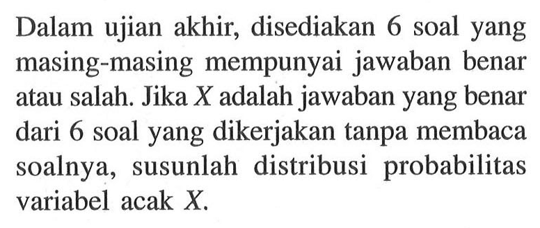 Dalam ujian akhir, disediakan 6 soal yang masing-masing mempunyai jawaban benar atau salah. Jika X adalah jawaban yang benar dari 6 soal yang dikerjakan tanpa membaca soalnya, susunlah distribusi probabilitas variabel acak X.