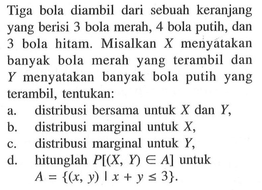 Tiga bola diambil dari sebuah keranjang yang berisi 3 bola merah, 4 bola putih, dan 3 bola hitam. Misalkan X menyatakan banyak bola merah yang terambil dan Y menyatakan banyak bola putih yang terambil, tentukan: a. distribusi bersama untuk X dan Y, b. distribusi marginal untuk X, c. distribusi marginal untuk Y, d. hitunglah P[(X, Y) e A] untuk A={(x, y)|x+y<=3}