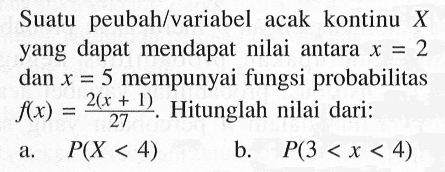 Suatu peubah variabel acak kontinu X  yang dapat mendapat nilai antara x=2 dan x=5 mempunyai fungsi probabilitas  f(x)=2(x+1)/27. Hitunglah nilai dari:a.  P(X<4) b.  P(3<x<4) 