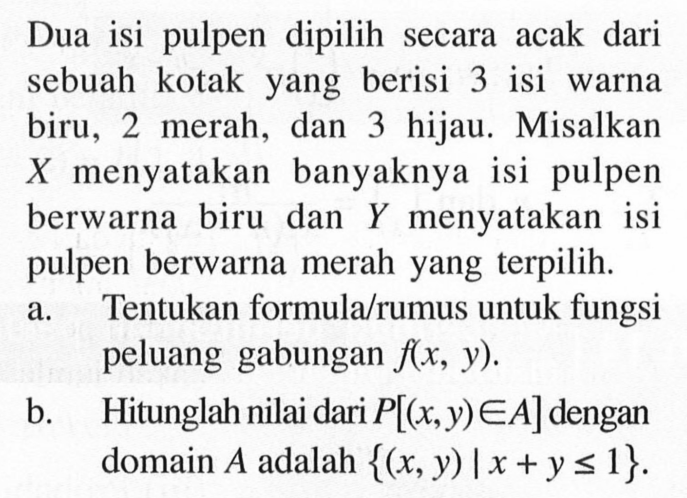 Dua isi pulpen dipilih secara acak dari sebuah kotak yang berisi 3 isi warna biru, 2 merah, dan 3 hijau. Misalkan X menyatakan banyaknya isi pulpen berwarna biru dan Y menyatakan isi pulpen berwarna merah yang terpilih.a. Tentukan formula/rumus untuk fungsi peluang gabungan f(x, y). b. Hitunglah nilai dari P[(x, y) e A] dengan domain A adalah {(x, y)|x+y <= 1}.