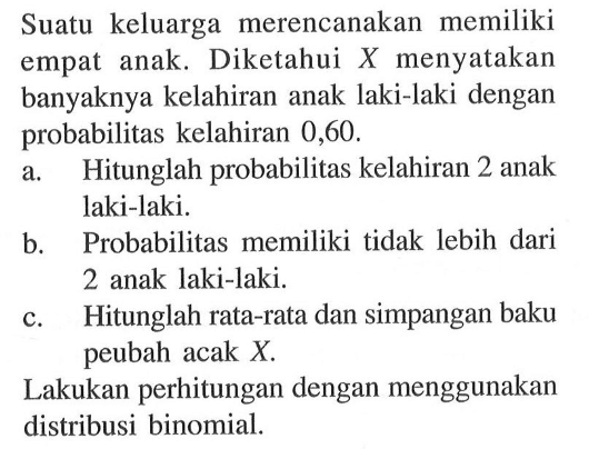 Suatu keluarga merencanakan memiliki empat anak. Diketahui X menyatakan banyaknya kelahiran anak laki-laki dengan probabilitas kelahiran 0,60. a. Hitunglah probabilitas kelahiran 2 anak laki-laki. b. Probabilitas memiliki tidak lebih dari 2 anak laki-laki. c. Hitunglah rata-rata dan simpangan baku peubah acak X. Lakukan perhitungan dengan menggunakan distribusi binomial.