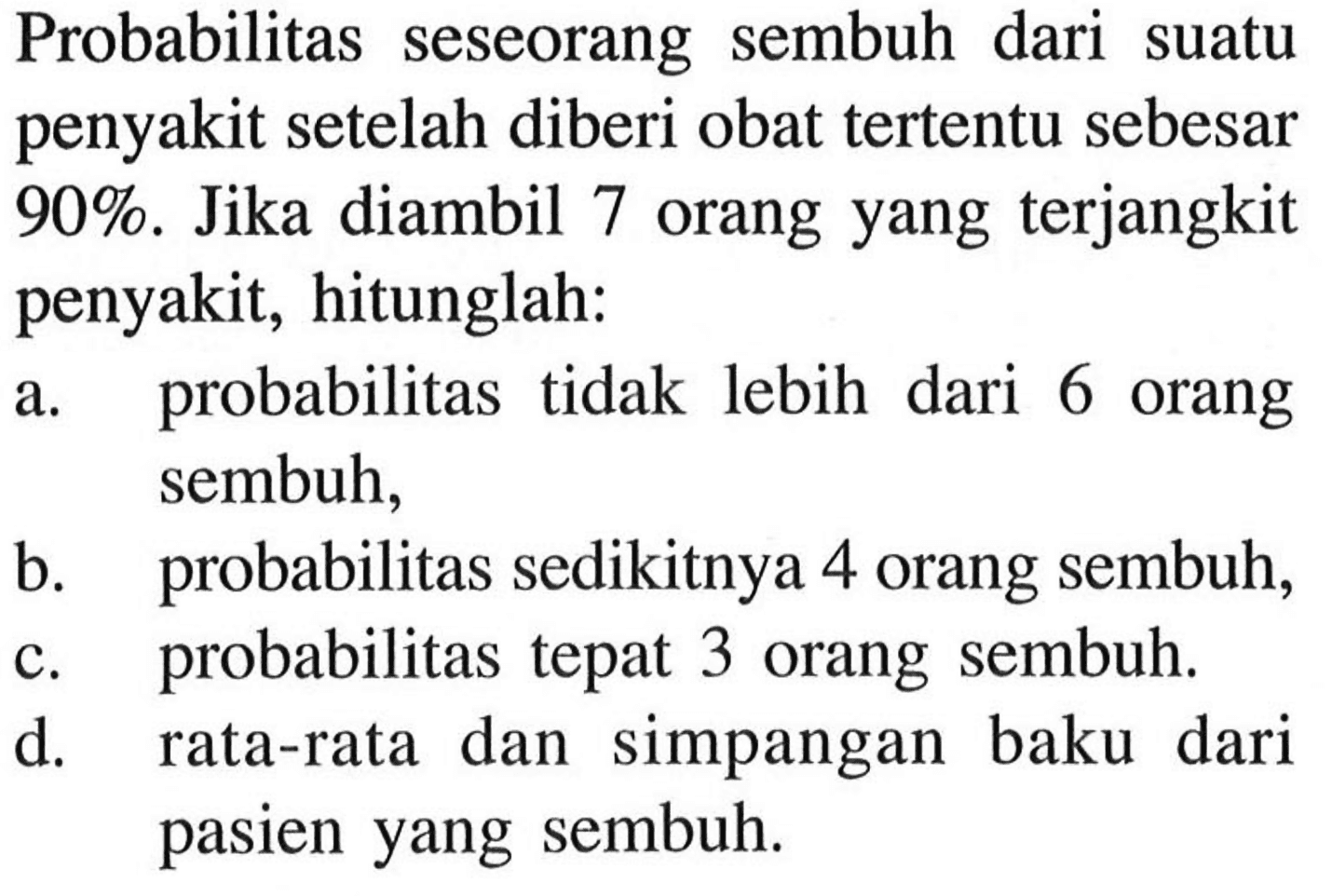 Probabilitas seseorang sembuh dari suatu penyakit setelah diberi obat tertentu sebesar  90%.  Jika diambil 7 orang yang terjangkit penyakit, hitunglah:a. probabilitas tidak lebih dari 6 orang sembuh,b. probabilitas sedikitnya 4 orang sembuh,c. probabilitas tepat 3 orang sembuh.d. rata-rata dan simpangan baku dari pasien yang sembuh.