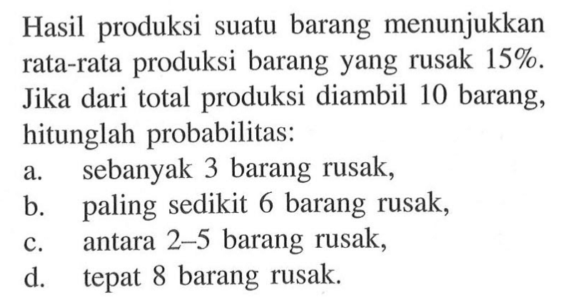 Hasil produksi suatu barang menunjukkan rata-rata produksi barang yang rusak 15%. Jika dari total produksi diambil 10 barang, hitunglah probabilitas: a. sebanyak 3 barang rusak, b. paling sedikit 6 barang rusak, c. antara 2-5 barang rusak, d. tepat 8 barang rusak.