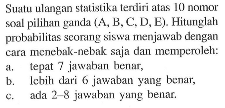 Suatu ulangan statistika terdiri atas 10 nomor soal pilihan ganda (A, B, C, D, E). Hitunglah probabilitas seorang siswa menjawab dengan cara menebak-nebak saja dan memperoleh: a. tepat 7 jawaban benar, b. lebih dari 6 jawaban yang benar, c. ada 2-8 jawaban yang benar.