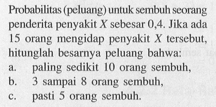 Probabilitas (peluang) untuk sembuh seorang penderita penyakit X sebesar 0,4. Jika ada 15 orang mengidap penyakit X tersebut, hitunglah besarnya peluang bahwa: a. paling sedikit 10 orang sembuh, b. 3 sampai 8 orang sembuh, c. pasti 5 orang sembuh