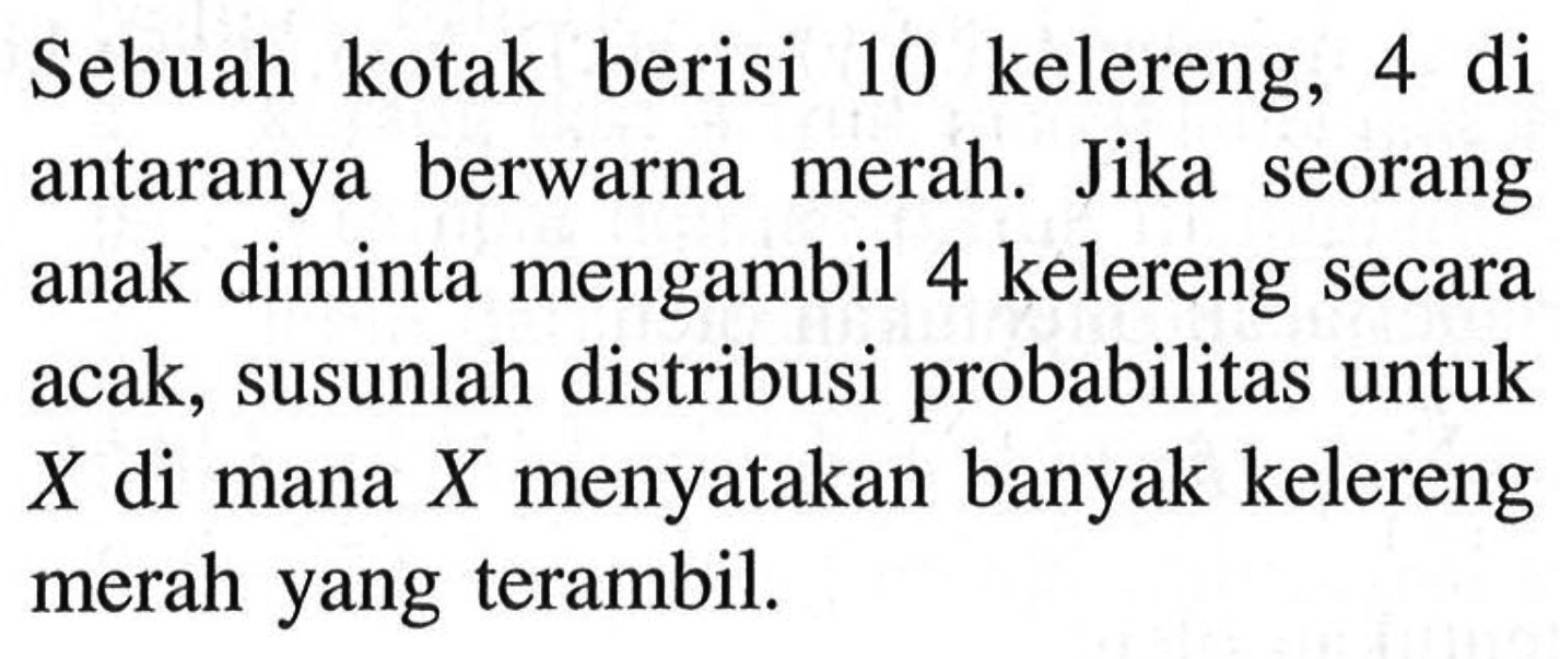 Sebuah kotak berisi 10 kelereng, 4 di antaranya berwarna merah. Jika seorang anak diminta mengambil 4 kelereng secara acak, susunlah distribusi probabilitas untuk X di mana X menyatakan banyak kelereng merah yang terambil.