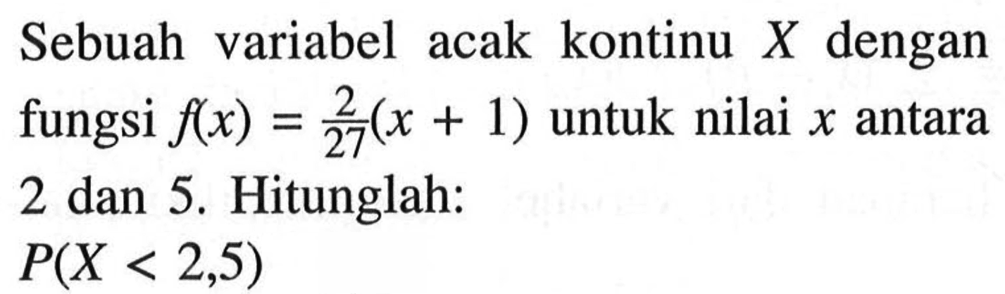 Sebuah variabel acak kontinu X dengan fungsi f(x)=2/27 (x+1) untuk nilai x antara 2 dan 5. Hitunglah: P(X<2,5) 