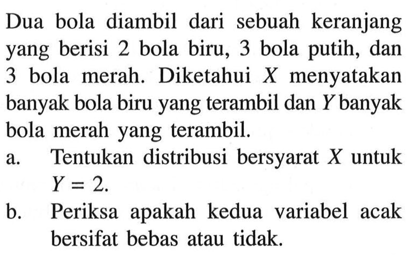 Dua bola diambil dari sebuah keranjang yang berisi 2 bola biru, 3 bola putih, dan 3 bola merah. Diketahui X menyatakan banyak bola biru yang terambil dan Y banyak bola merah yang terambil. 
a. Tentukan distribusi bersyarat X untuk Y = 2. 
b. Periksa apakah kedua variabel acak bersifat bebas atau tidak.