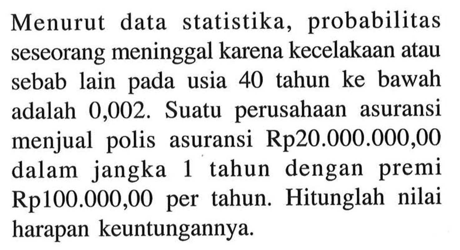 Menurut data statistika, probabilitas seseorang meninggal karena kecelakaan atau sebab lain pada usia 40 tahun ke bawah adalah 0,002. Suatu perusahaan asuransi menjual polis asuransi Rp20.000.000,00 dalam jangka 1 tahun dengan premi Rp100.000,00 per tahun. Hitunglah nilai harapan keuntungannya.