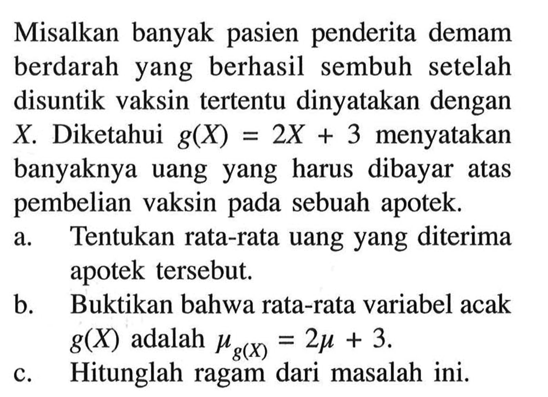 Misalkan banyak pasien penderita demam berdarah yang berhasil sembuh setelah disuntik vaksin tertentu dinyatakan dengan  X . Diketahui  g(X)=2X + 3  menyatakan banyaknya uang yang harus dibayar atas pembelian vaksin pada sebuah apotek. a. Tentukan rata-rata uang yang diterima apotek tersebut. b. Buktikan bahwa rata-rata variabel acak  g(X)  adalah  mug(X)=2mu+3 . c. Hitunglah ragam dari masalah ini. 