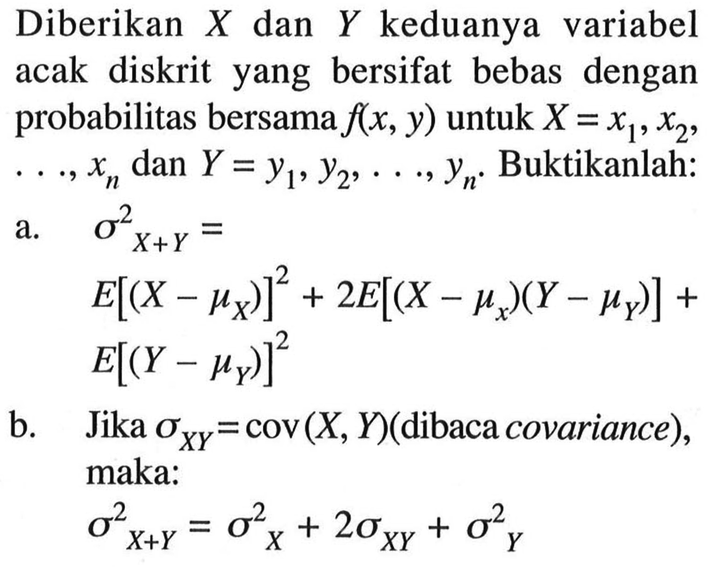 Diberikan  X  dan  Y  keduanya variabel acak diskrit yang bersifat bebas dengan probabilitas bersama  f(x, y)  untuk  X=x1, x2 ,  ..., xn  dan  Y=y1, y2, ..., yn .  Buktikanlah:a.  sigma^2 X+Y=E[(X-muX)]^2+2 E[(X-mux)(Y-muY)]+ E[(Y-muY)]^2b. Jika  sigmaX Y=cov(X, Y)  (dibaca covariance), maka: sigma^2 X+Y=sigma^2 X+2 sigmaXY+sigma^2 Y