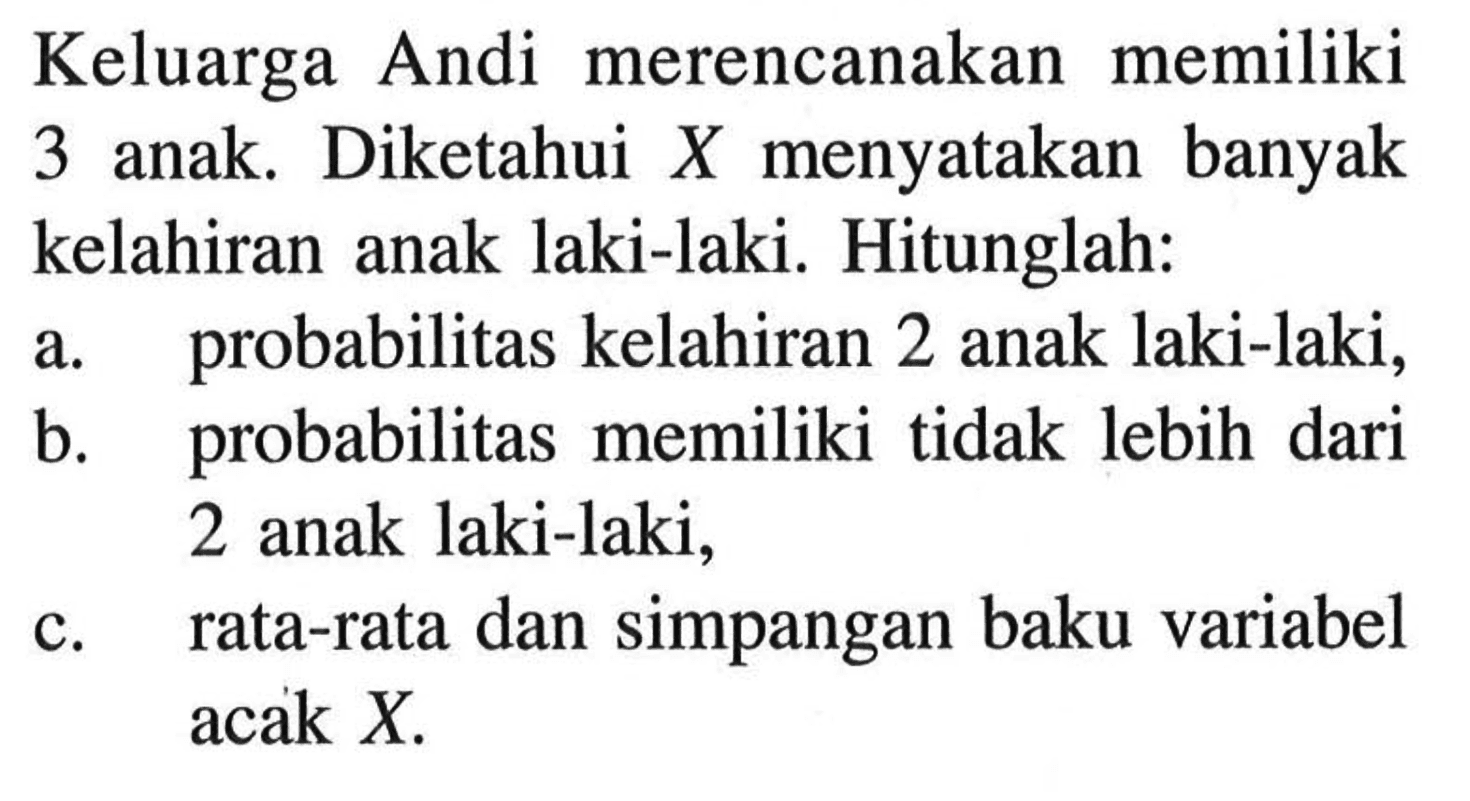 Keluarga Andi merencanakan memiliki 3 anak. Diketahui X menyatakan banyak kelahiran anak laki-laki. Hitunglah: a. probabilitas kelahiran 2 anak laki-laki, b. probabilitas memiliki tidak lebih dari 2 anak laki-laki, c. rata-rata dan simpangan baku variabel acak X.