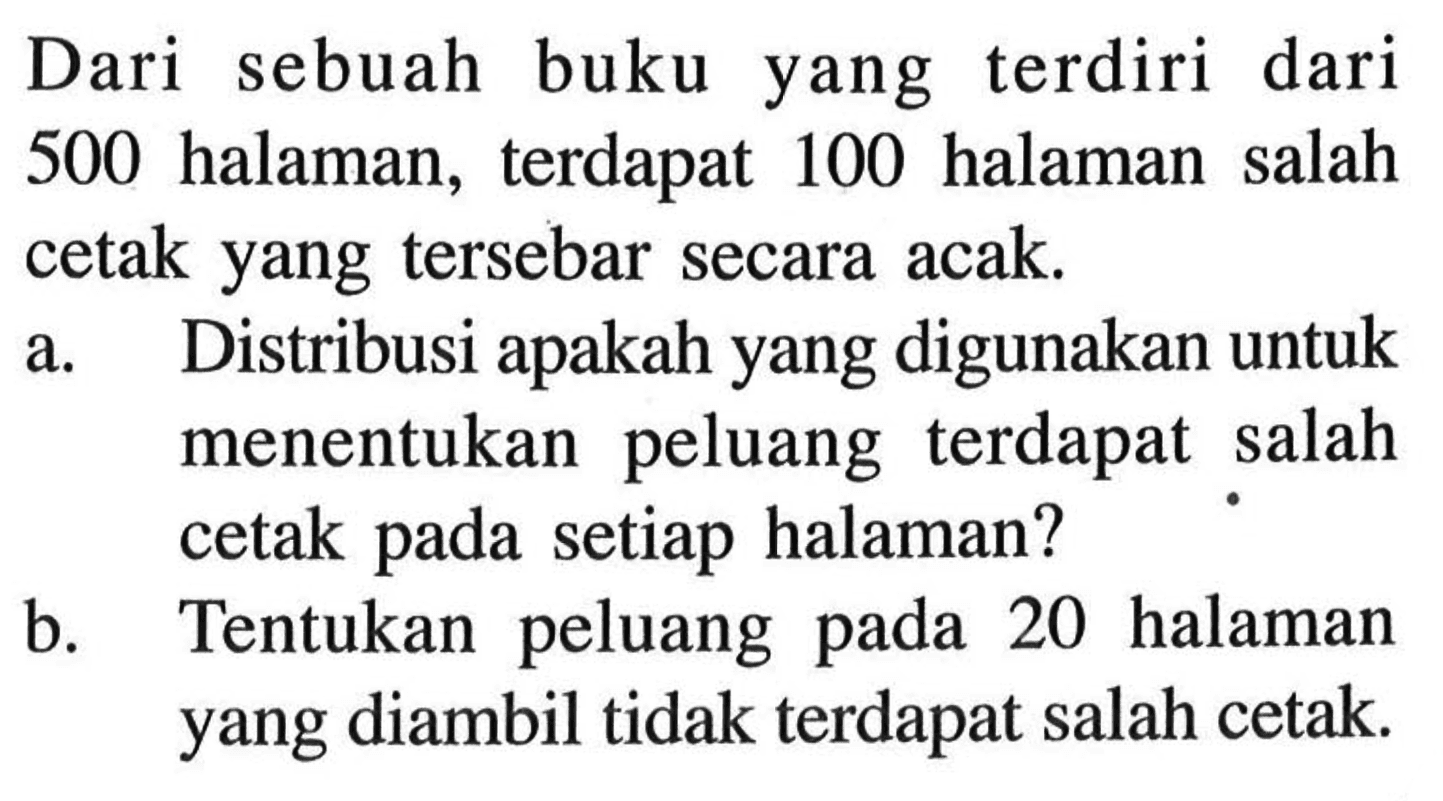 Dari sebuah buku yang terdiri dari 500 halaman, terdapat 100 halaman salah cetak yang tersebar secara acak. a. Distribusi apakah yang digunakan untuk menentukan peluang terdapat salah cetak pada setiap halaman? b. Tentukan peluang pada 20 halaman yang diambil tidak terdapat salah cetak. 