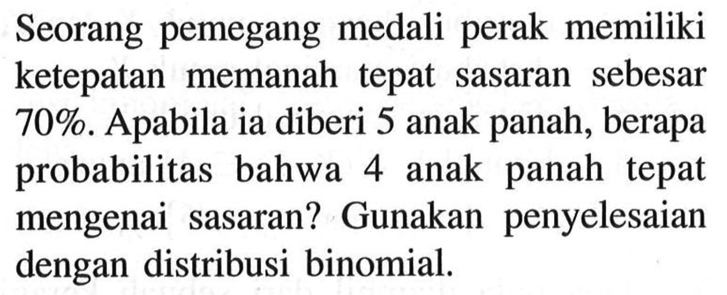 Seorang pemegang medali perak memiliki ketepatan memanah tepat sasaran sebesar 70%. Apabila ia diberi 5 anak panah, berapa probabilitas bahwa 4 anak panah tepat mengenai sasaran? Gunakan penyelesaian dengan distribusi binomial.