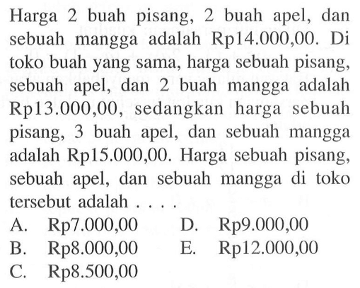 Harga 2 buah pisang, 2 buah apel, dan sebuah mangga adalah Rp14.000,00. Di toko buah yang sama, harga sebuah pisang, sebuah apel, dan 2 buah mangga adalah Rp13.000,00, sedangkan harga sebuah pisang, 3 buah apel, dan sebuah mangga adalah Rp15.000,00. Harga sebuah pisang; sebuah apel, dan sebuah mangga di toko tersebut adalah