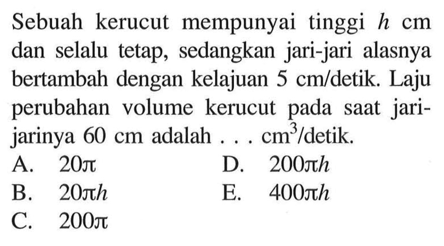 Sebuah kerucut mempunyai tinggi h cm dan selalu tetap, sedangkan jari-jari alasnya bertambah dengan kelajuan 5 cm/detik. Laju perubahan volume kerucut pada saat jari-jarinya 60 cm adalah ... cm^3/detik.