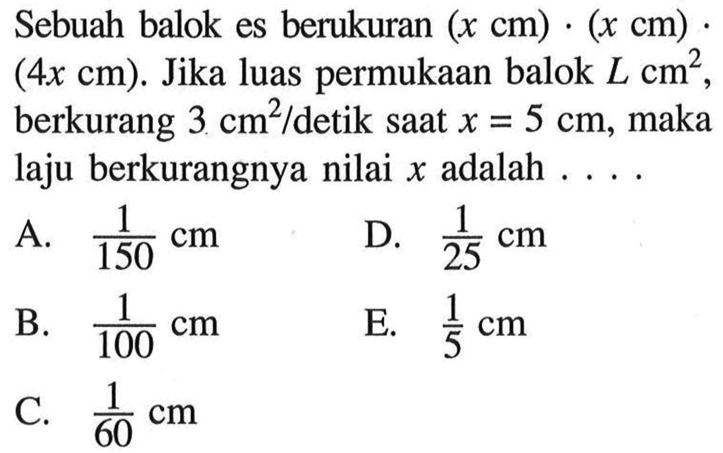 Sebuah balok es berukuran (x cm).(x cm).(4x cm). Jika luas permukaan balok L cm^2, berkurang 3 cm^2/detik saat x=5 cm, maka laju berkurangnya nilai x adalah....