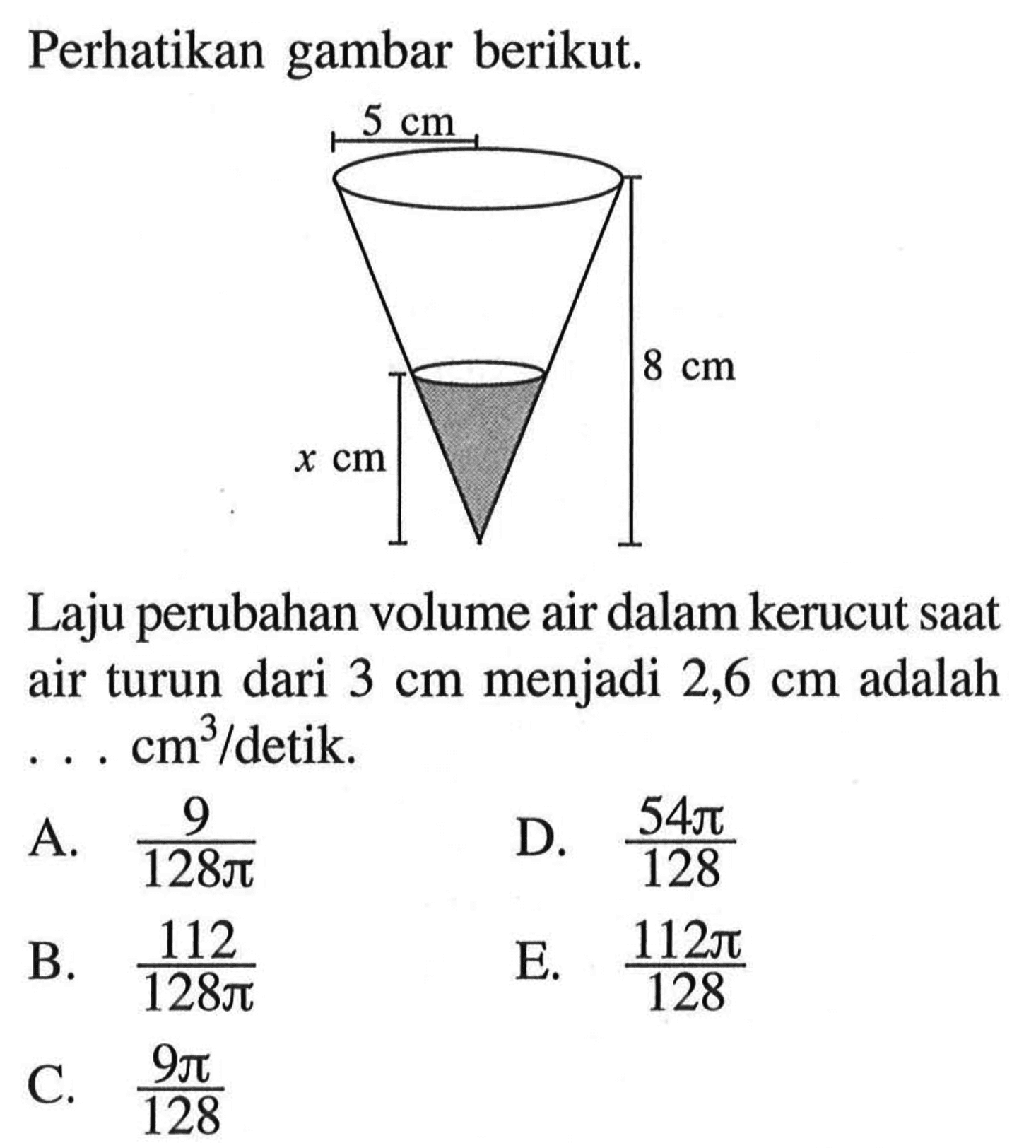 Perhatikan gambar berikut. 5 cm 8 cm x cm Laju perubahan volume air dalam kerucut saat air turun dari 3 cm menjadi 2,6 cm adalah ... cm^3/detik. A. 9/(128 pi) B. 112/(128 pi) C. (9 pi)/128 D. (54 pi)/128 E. (112 pi)/128 