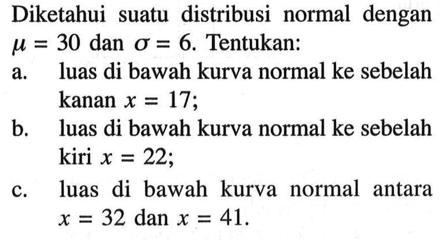 Diketahui suatu   distribusi normal  dengan mu = 30 dan sigma = 6. Tentukan: a. luas di bawah kurva normal ke sebelah kanan x = 17; b. luas di bawah kurva normal ke sebelah kiri x = 22; c. luas di bawah kurva normal antara x = 32 dan x = 41