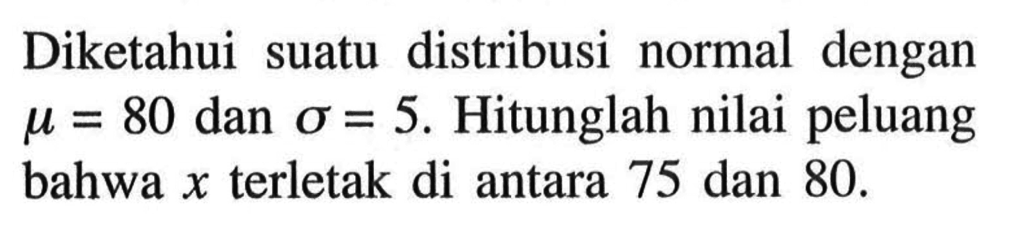 Diketahui suatu distribusi normal dengan  mu=80  dan  sigma=5 . Hitunglah nilai peluang bahwa  x  terletak di antara 75 dan 80 .