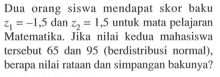 Dua orang siswa mendapat skor baku z1 = -1,5 dan Z2 =1,5 untuk mata pelajaran Matematika. Jika nilai kedua mahasiswa tersebut 65 dan 95 (berdistribusi normal), berapa nilai rataan dan simpangan bakunya?