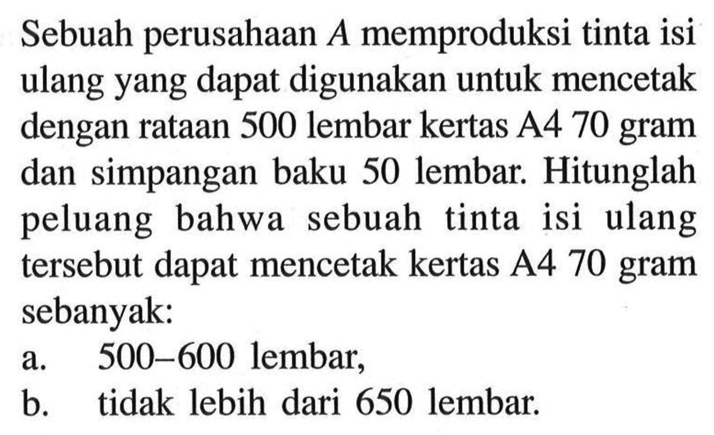 Sebuah perusahaan A memproduksi tinta isi ulang yang dapat digunakan untuk mencetak dengan rataan 500 lembar kertas A4 70 gram dan simpangan baku 50 lembar. Hitunglah peluang bahwa sebuah tinta isi ulang tersebut dapat mencetak kertas A4 70 gram sebanyak: a. 500-600 lembar, b. tidak lebih dari 650 lembar.