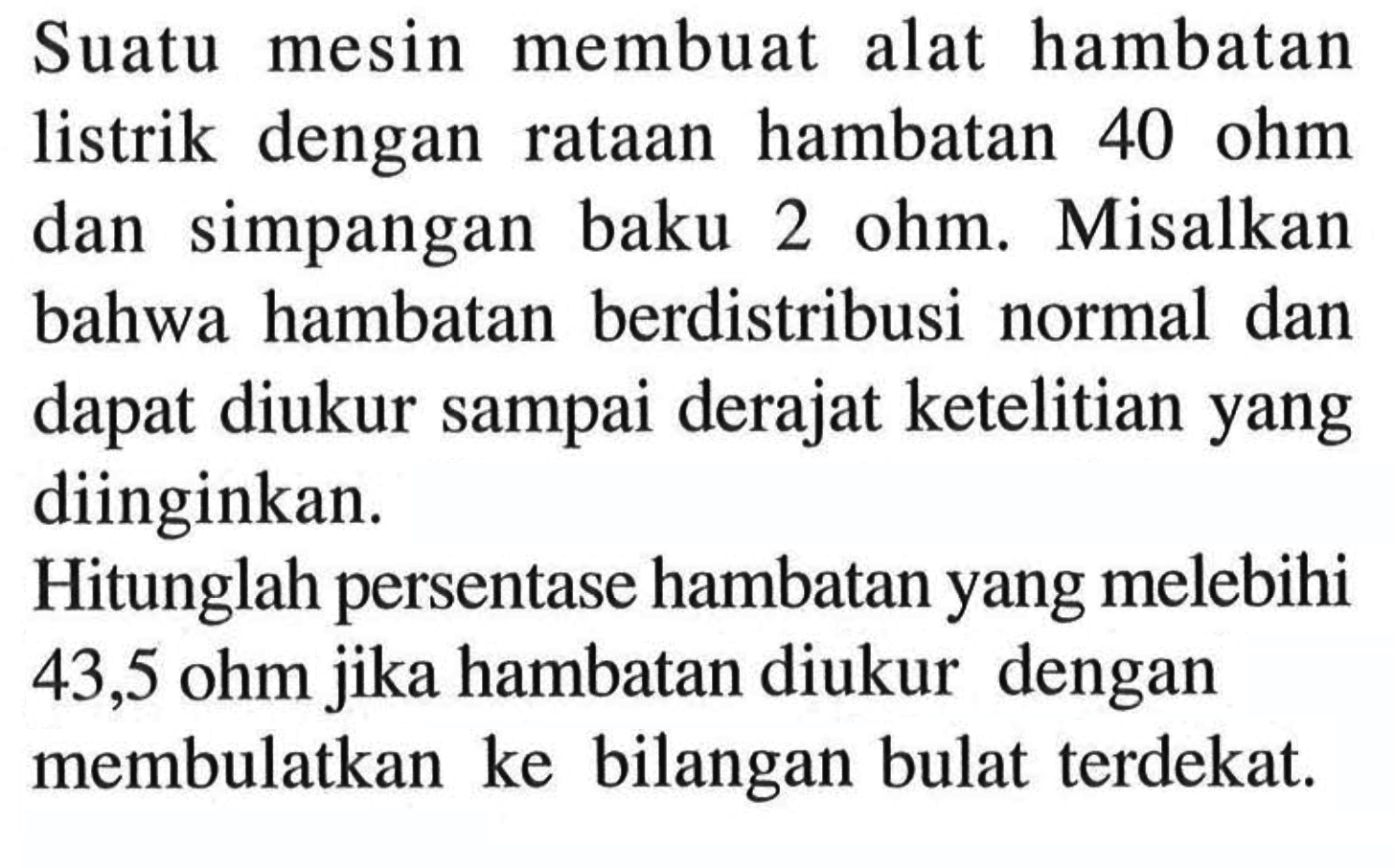 Suatu mesin membuat alat hambatan listrik dengan rataan hambatan 40 ohm dan simpangan baku 2 ohm. Misalkan bahwa hambatan berdistribusi normal dan dapat diukur sampai derajat ketelitian yang diinginkan. Hitunglah persentase hambatan yang melebihi 43,5 ohm jika hambatan diukur dengan membulatkan ke bilangan bulat terdekat. 