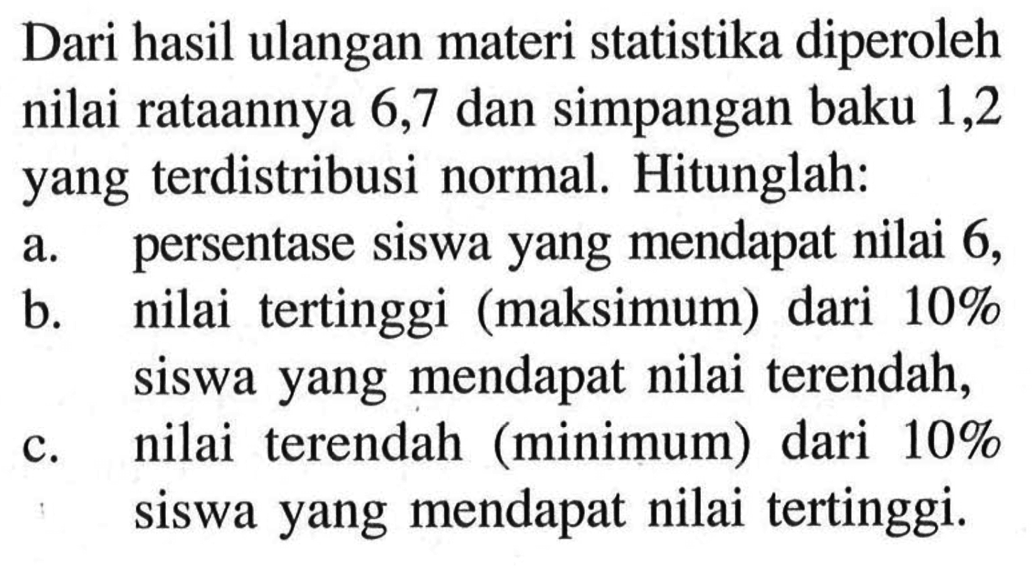 Dari hasil ulangan materi statistika diperoleh nilai rataannya 6,7 dan simpangan baku 1,2 yang terdistribusi normal. Hitunglah:a. persentase siswa yang mendapat nilai 6 ,b. nilai tertinggi (maksimum) dari 10% siswa yang mendapat nilai terendah,c. nilai terendah (minimum) dari 10% siswa yang mendapat nilai tertinggi.