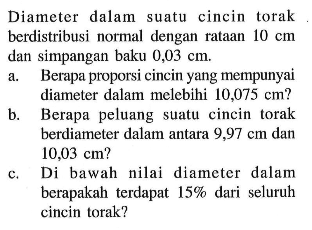 Diameter dalam suatu cincin torak berdistribusi normal dengan rataan 10 cm dan simpangan baku 0,03 cm. a. Berapa proporsi cincin yang mempunyai diameter dalam melebihi 10,075 cm? b. Berapa peluang suatu cincin torak berdiameter dalam antara 9,97 cm dan 10,03 cm? c. Di bawah nilai diameter dalam berapakah terdapat 15% dari seluruh cincin torak?