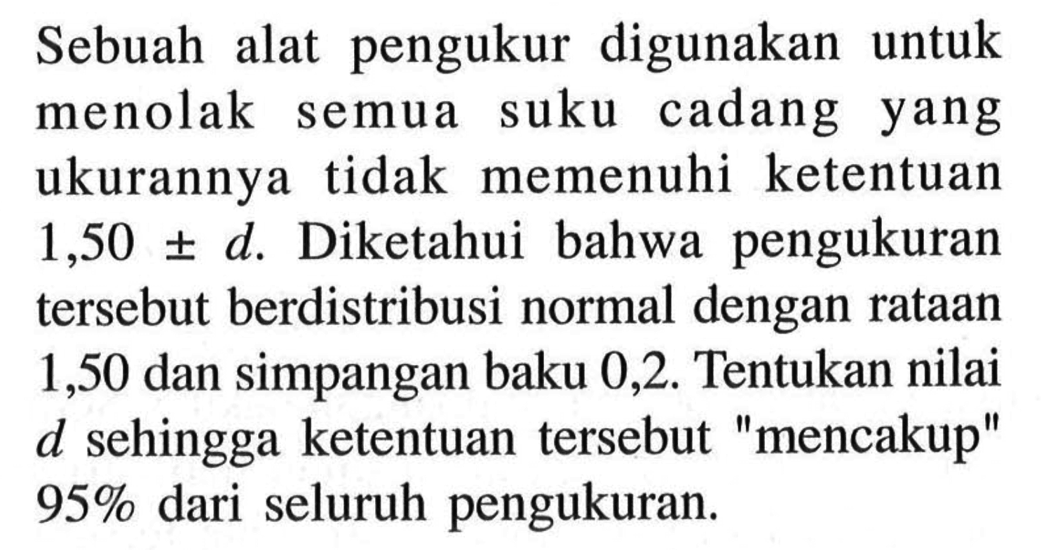 Sebuah alat pengukur digunakan untuk menolak semua suku cadang yang ukurannya tidak memenuhi ketentuan 1,50 +- d. Diketahui bahwa pengukuran tersebut berdistribusi normal dengan rataan 1,50 dan simpangan baku 0,2. Tentukan nilai d sehingga ketentuan tersebut 'mencakup' 95 % dari seluruh pengukuran.