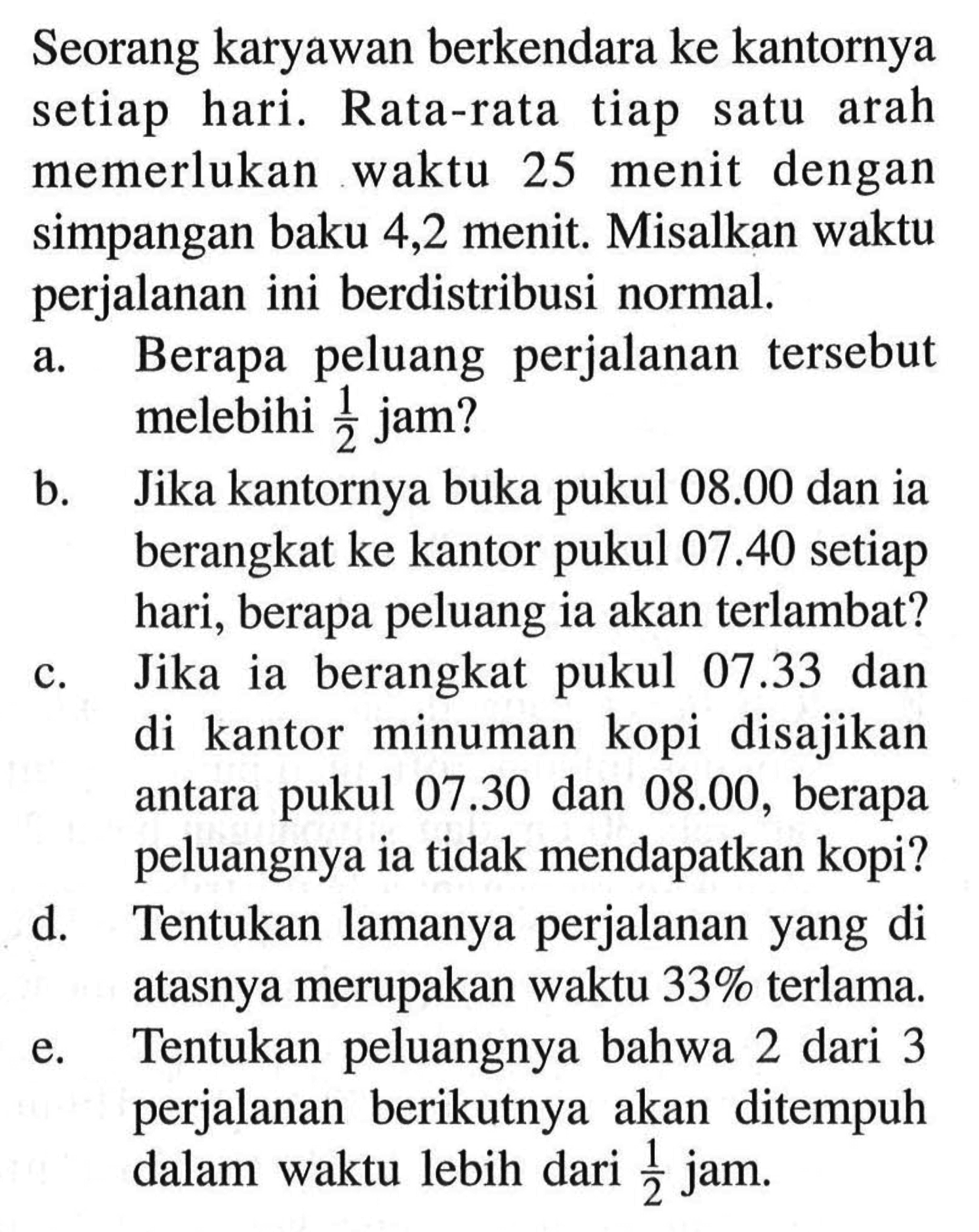 Seorang karyawan berkendara ke kantornya setiap hari. Rata-rata tiap satu arah memerlukan waktu 25 menit dengan simpangan baku 4,2 menit. Misalkan waktu perjalanan ini berdistribusi normal. a. Berapa peluang perjalanan tersebut melebihi 1/2 jam? b. Jika kantornya buka pukul 08.00 dan ia berangkat ke kantor pukul 07.40 setiap hari, berapa peluang ia akan terlambat? c. Jika ia berangkat pukul 07.33 dan di kantor minuman kopi disajikan antara pukul 07.30 dan 08.00, berapa peluangnya ia tidak mendapatkan kopi? d. Tentukan lamanya perjalanan yang di atasnya merupakan waktu 33% terlama. e. Tentukan peluangnya bahwa 2 dari 3 perjalanan berikutnya akan ditempuh dalam waktu lebih dari 1/2 jam. 