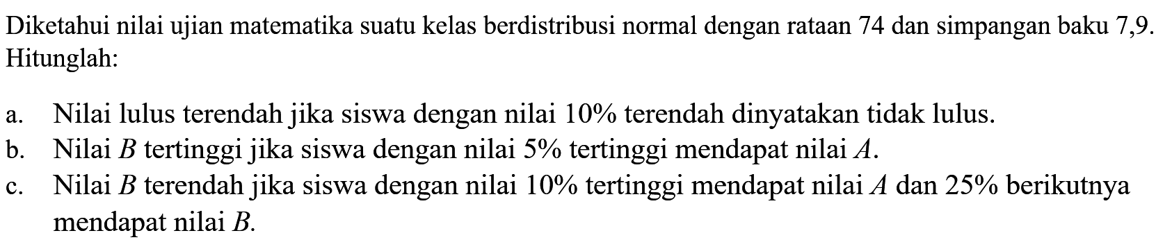 Diketahui nilai ujian matematika suatu kelas berdistribusi normal dengan rataan 74 dan simpangan baku 7,9. Hitunglah: a. Nilai lulus terendah jika siswa dengan nilai 10% terendah dinyatakan tidak lulus. b. Nilai B tertinggi jika siswa dengan nilai 5% tertinggi mendapat nilai A. c. Nilai B terendah jika siswa dengan nilai 10% tertinggi mendapat nilai A dan 25% berikutnya mendapat nilai B. 