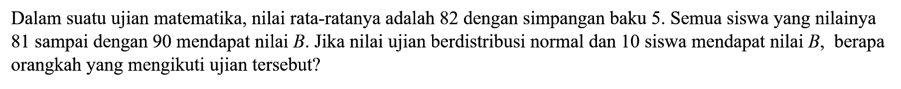 Dalam suatu ujian matematika, nilai rata-ratanya adalah 82 dengan simpangan baku 5. Semua siswa yang nilainya 81 sampai dengan 90 mendapat nilai B.Jika nilai ujian berdistribusi normal dan 10 siswa mendapat nilai B, berapa orangkah yang mengikuti ujian tersebut?