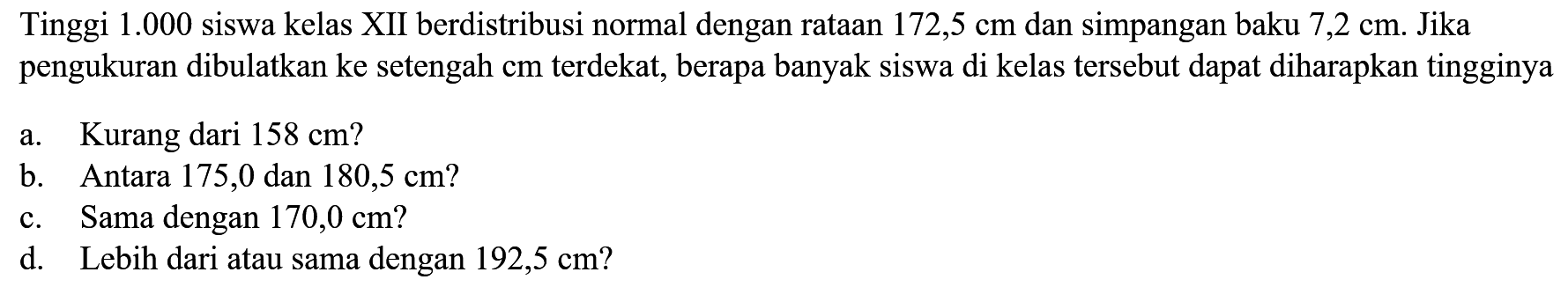 Tinggi 1.000 siswa kelas XII berdistribusi normal dengan rataan 172,5 cm dan simpangan baku 7,2 cm. Jika pengukuran dibulatkan ke setengah cm terdekat, berapa banyak siswa di kelas tersebut dapat diharapkan tingginyaa. Kurang dari 158 cm ?b. Antara 175,0 dan 180,5 cm ?c. Sama dengan 170,0 cm?d. Lebih dari atau sama dengan 192,5 cm ?