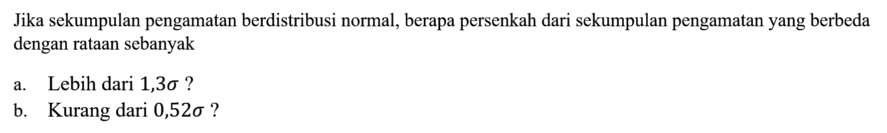 Jika sekumpulan pengamatan berdistribusi normal, berapa persenkah dari sekumpulan pengamatan yang berbeda dengan rataan sebanyak
a. Lebih dari 1,3 sigma? b. Kurang dari 0,52 sigma? 