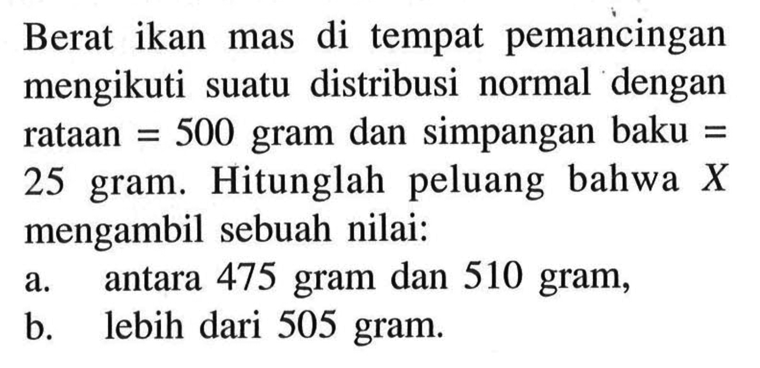 Berat ikan mas di tempat pemancingan mengikuti suatu distribusi normal dengan rataan=500 gram dan simpangan baku=25 gram. Hitunglah peluang bahwa X mengambil sebuah nilai:a. antara 475 gram dan 510 gram,b. lebih dari 505 gram.