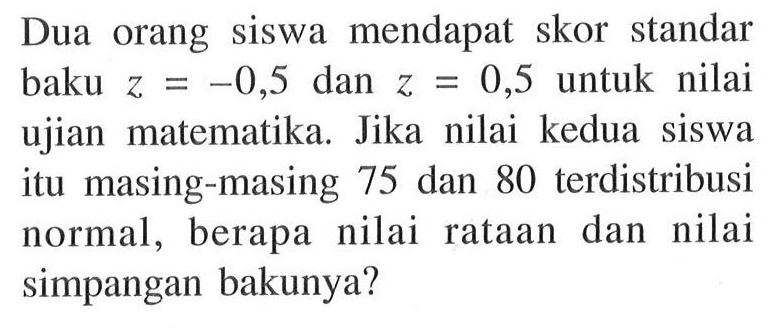 Dua orang siswa mendapat skor standar baku z=-0,5 dan z=0,5  untuk nilai ujian matematika. Jika nilai kedua siswa itu masing-masing 75 dan 80 terdistribusi normal, berapa nilai rataan dan nilai simpangan bakunya?