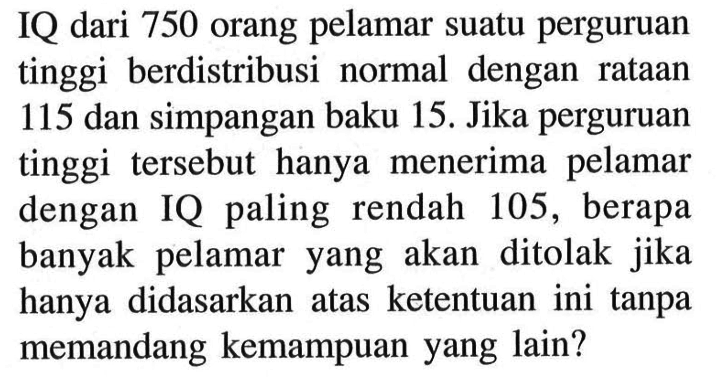 IQ dari 750 orang pelamar suatu perguruan tinggi berdistribusi normal dengan rataan 115 dan simpangan baku 15. Jika perguruan tinggi tersebut hanya menerima pelamar dengan IQ paling rendah 105, berapa banyak pelamar yang akan ditolak jika hanya didasarkan atas ketentuan ini tanpa memandang kemampuan yang lain?