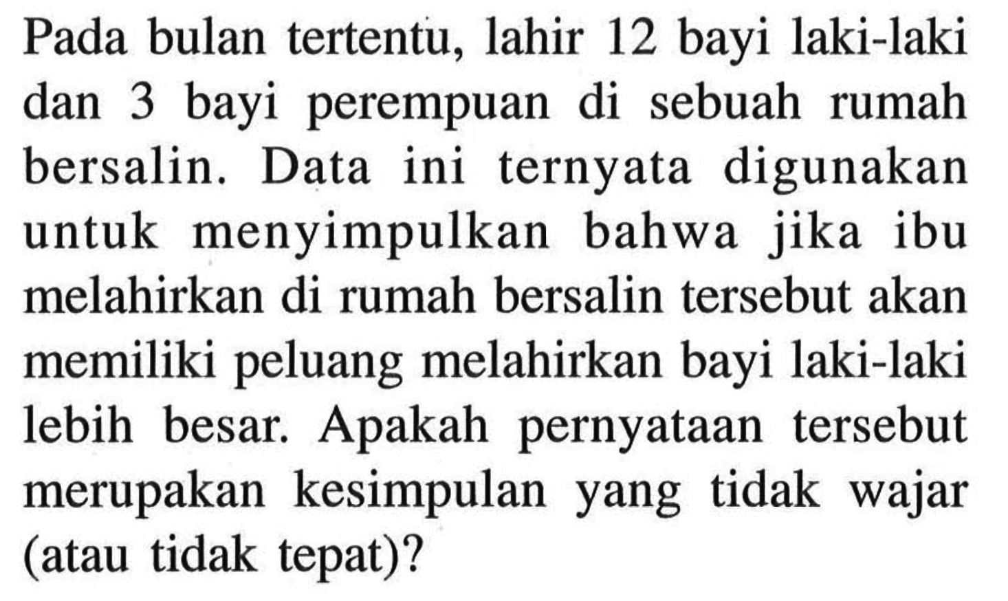 Pada bulan tertentu, lahir 12 bayi laki-laki dan 3 bayi perempuan di sebuah rumah bersalin. Data ini ternyata digunakan untuk menyimpulkan bahwa jika ibu melahirkan di rumah bersalin tersebut akan memiliki peluang melahirkan bayi laki-laki lebih besar. Apakah pernyataan tersebut merupakan kesimpulan yang tidak wajar (atau tidak tepat)?