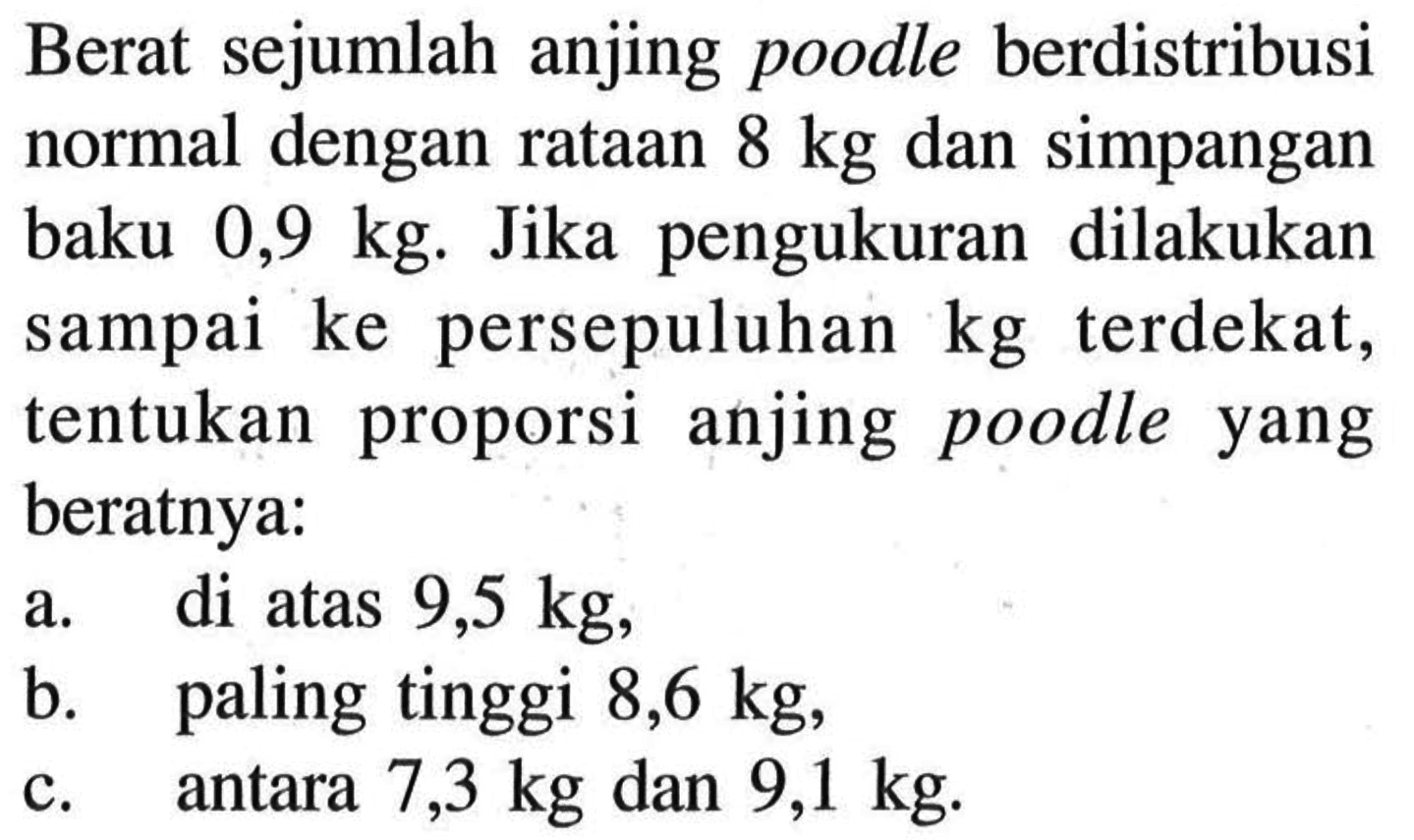 Berat sejumlah anjing poodle berdistribusi normal dengan rataan 8 kg dan simpangan baku 0,9 kg. Jika pengukuran dilakukan sampai ke persepuluhan kg terdekat, tentukan proporsi anjing poodle yang beratnya:a. di atas 9,5 kg,b. paling tinggi 8,6 kg,c. antara 7,3 kg dan 9,1 kg. 