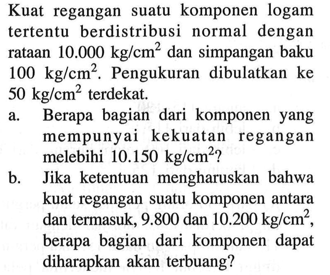 Kuat regangan suatu komponen logam tertentu berdistribusi normal dengan rataan 10.000 kg/cm^2 dan simpangan baku 100 kg/cm^2. Pengukuran dibulatkan ke 50 kg/cm^2 terdekat.a. Berapa bagian dari komponen yang mempunyai kekuatan regangan melebihi 10.150 kg/cm^2 ?b. Jika ketentuan mengharuskan bahwa kuat regangan suatu komponen antara dan termasuk, 9.800 dan 10.200 kg/cm^2, berapa bagian dari komponen dapat diharapkan akan terbuang?