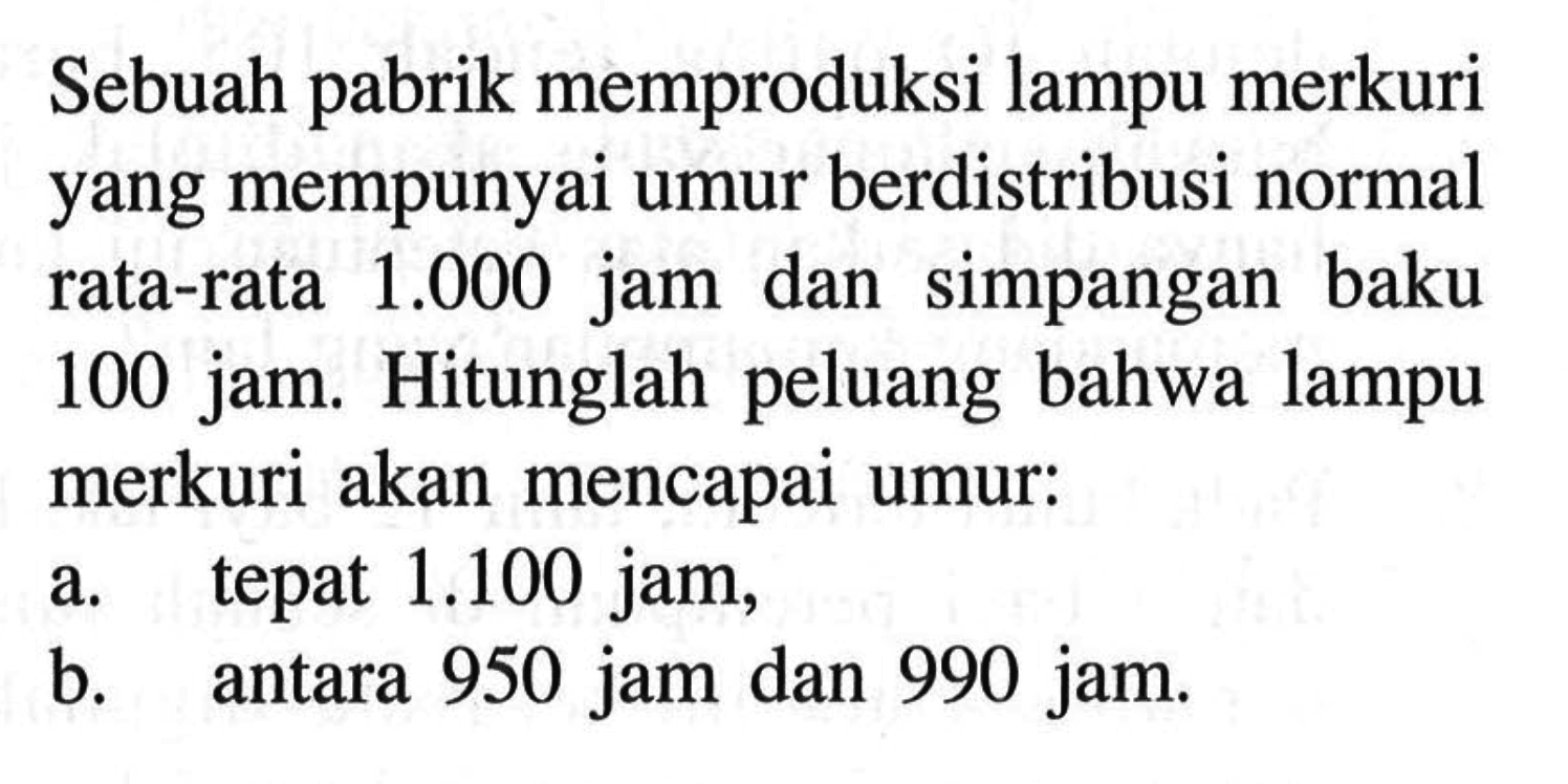 Sebuah pabrik memproduksi lampu merkuri yang mempunyai umur berdistribusi normal rata-rata 1.000 jam dan simpangan baku 100 jam. Hitunglah peluang bahwa lampu merkuri akan mencapai umur:a. tepat 1.100 jam,b. antara 950 jam dan 990 jam.