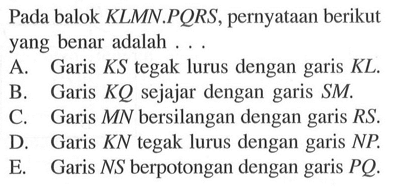 Pada balok KLMN.PORS, pernyataan berikut yang benar adalah  A. Garis KS tegak lurus dengan garis KL. B. Garis KQ sejajar dengan garis SM C. Garis MN bersilangan dengan garis RS D. Garis KN tegak lurus dengan garis NP E. Garis NS berpotongan dengan garis PQ