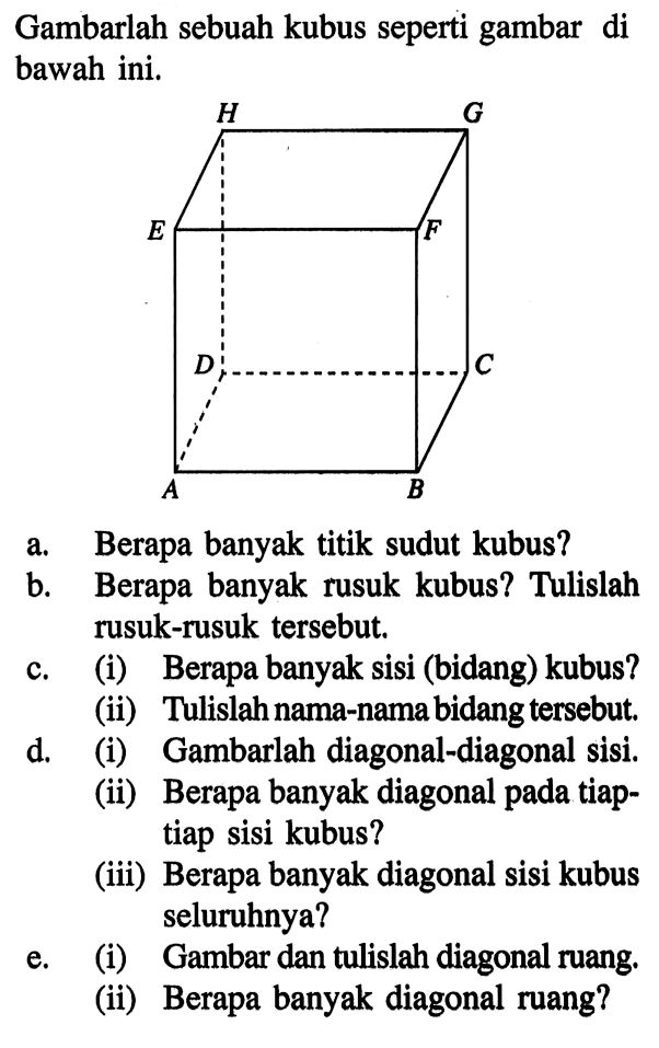 Gambarlah sebuah kubus seperti gambar di bawah ini. a. Berapa banyak titik sudut kubus? b. Berapa banyak rusuk kubus? c. (i) Berapa banyak sisi (bidang) kubus? (ii) Tulislah rusuk-rusuk tersebut, D. (i) Gambarlah diagonal-diagonal sisi. (ii) Berapa banyak diagonal pada tiap- tiap sisi kubus^2 (iii) Berapa banyak diagonal sisi kubus seluruhnya? e. (i) Gambar dan tulislah diagonal ruang. (ii) Berapa banyak diagonal ruang?