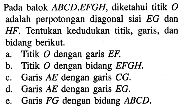 Pada balok ABCD.EFGH, diketahui titik O adalah perpotongan diagonal sisi EG dan HF. Tentukan kedudukan titik, garis, dan bidang berikut. a. Titik O dengan garis EF. b. Titik O dengan bidang EFGH. c. Garis AE dengan garis CG. d. Garis AE dengan garis EG. e. Garis FG dengan bidang ABCD.