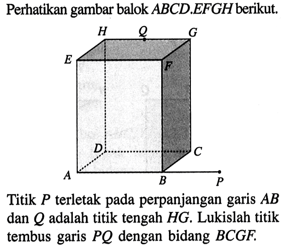 Perhatikan gambar balok ABCD.EFGH berikut. Titik P terletak pada perpanjangan garis AB dan Q adalah titik tengah HG. Lukislah titik tembus garis PQ dengan bidang BCGF.