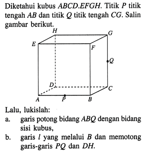 Diketahui kubus ABCD.EFGH. Titik P titik tengah AB dan titik Q titik tengah CG. Salin gambar berikut. Lalu, lukislah: a. garis potong bidang ABQ dengan bidang sisi kubus, b. garis l yang melalui B dan memotong garis-garis PQ dan DH.