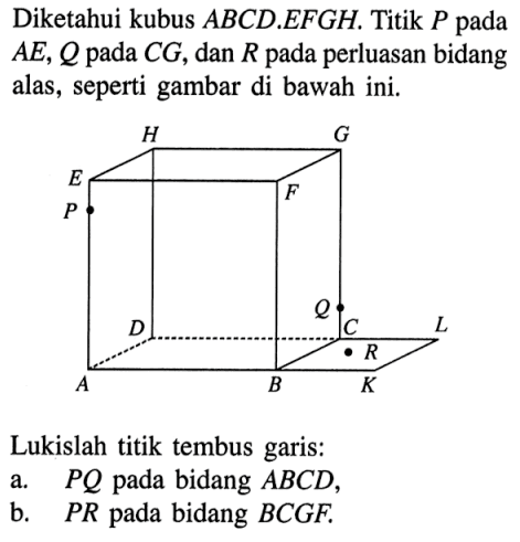 Diketahui kubus ABCD.EFGH. Titik P pada AE, Q pada CG, dan R pada perluasan bidang alas, seperti gambar di bawah ini. Lukislah titik tembus garis: a. PQ pada bidang ABCD, b. PR pada bidang BCGF.