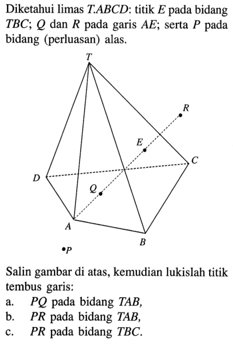 Diketahui limas TABCD. titik E pada bidang TBC; Q dan R pada garis AE; serta P pada bidang (perluasan) alas. Salin gambar di atas, kemudian lukislah titik tembus garis: a.PQ pada bidang TAB, B. PR pada bidang TAB, c.PR pada bidang TBC.