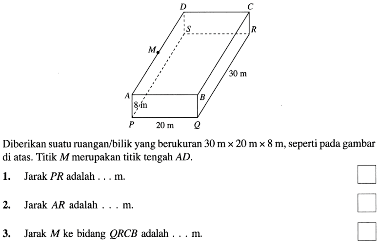 D C S R M 30 m A B 8 m P 20 m Q Diberikan suatu ruangan/bilik yang berukuran 30 m x 20 m x 8 m, seperti pada gambar di atas. Titik M merupakan titik tengah AD 1. Jarak PR adalah . . . m. 2. Jarak AR adalah . . . m. 3. Jarak M ke bidang QRCB adalah . . . m.